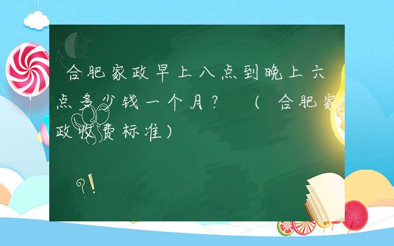合肥家政早上八点到晚上六点多少钱一个月？ (合肥家政收费标准)